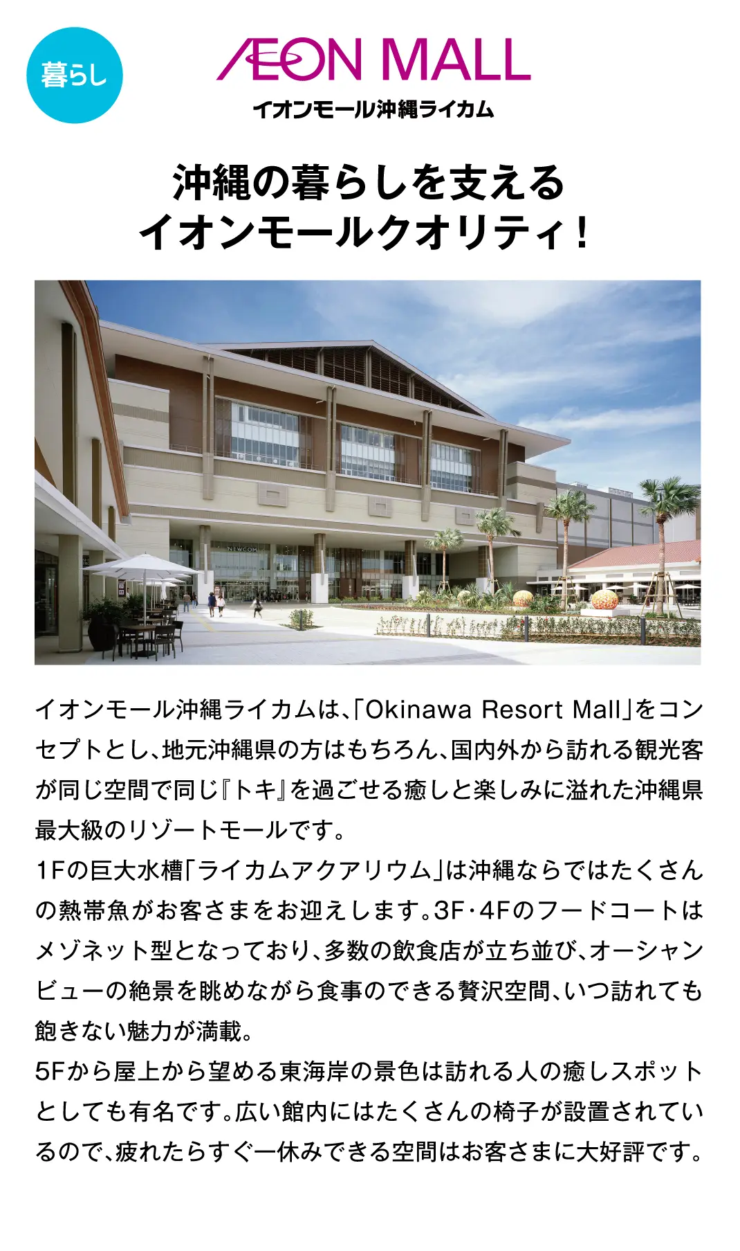 沖縄の暮らしを支えるイオンモールクオリティ！イオンモール沖縄ライカムは、「Okinawa Resort Mall」をコンセプトとし、地元沖縄県の方はもちろん、国内外から訪れる観光客が同じ空間で同じ『トキ』を過ごせる癒しと楽しみに溢れた沖縄県最大級のリゾートモールです。1Fの巨大水槽「ライカムアクアリウム」は沖縄ならではたくさんの熱帯魚がお客さまをお迎えします。3F・4Fのフードコートはメゾネット型となっており、多数の飲食店が立ち並び、オーシャンビューの絶景を眺めながら食事のできる贅沢空間、いつ訪れても飽きない魅力が満載。5Fから屋上から望める東海岸の景色は訪れる人の癒しスポットとしても有名です。広い館内にはたくさんの椅子が設置されているので、疲れたらすぐ一休みできる空間はお客さまに大好評です。